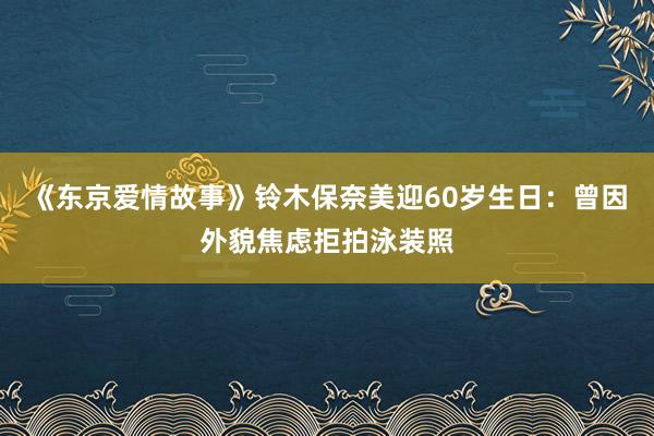 《东京爱情故事》铃木保奈美迎60岁生日:曾因外貌焦虑拒拍泳装照