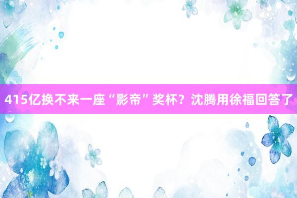415亿换不来一座“影帝”奖杯？沈腾用徐福回答了