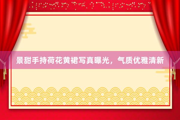 景甜手持荷花黄裙写真曝光，气质优雅清新