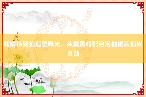 鞠婧祎随拍造型曝光，头戴黑帽配泡泡袖裙装俏皮灵动