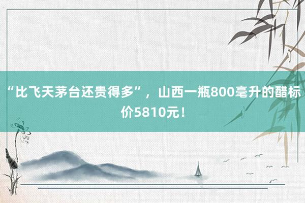 “比飞天茅台还贵得多”，山西一瓶800毫升的醋标价5810元！