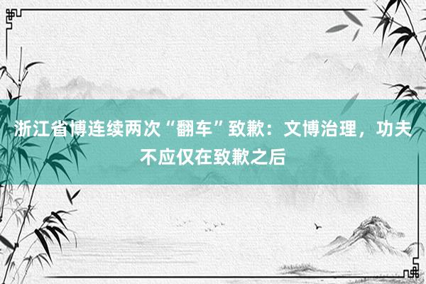 浙江省博连续两次“翻车”致歉:文博治理,功夫不应仅在致歉之后