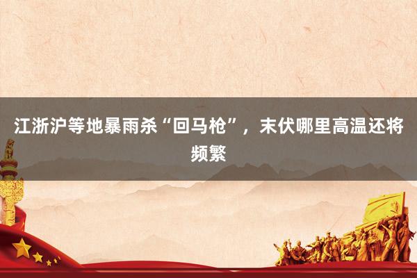 江浙沪等地暴雨杀“回马枪”，末伏哪里高温还将频繁