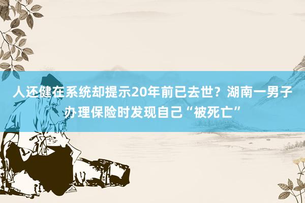 人还健在系统却提示20年前已去世？湖南一男子办理保险时发现自己“被死亡”