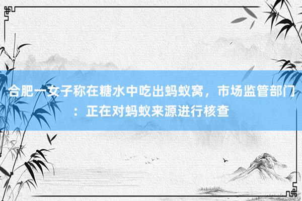 合肥一女子称在糖水中吃出蚂蚁窝，市场监管部门：正在对蚂蚁来源进行核查