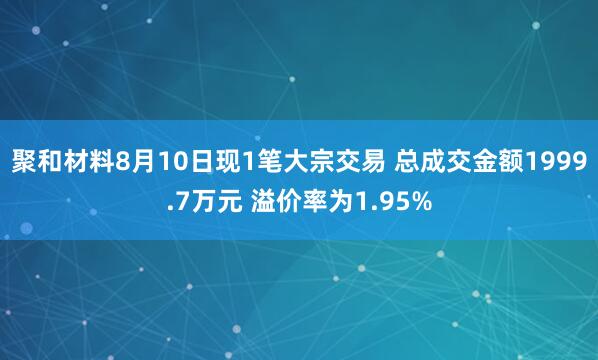 聚和材料8月10日现1笔大宗交易 总成交金额1999.7万元 溢价率为1.95%