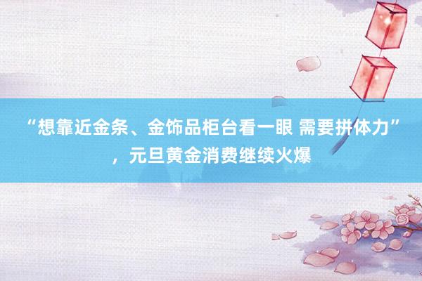 “想靠近金条、金饰品柜台看一眼 需要拼体力”，元旦黄金消费继续火爆