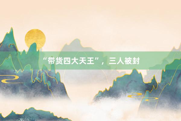 “带货四大天王”，三人被封