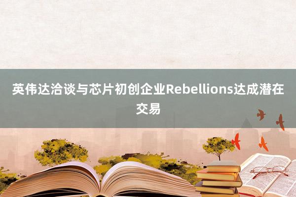 英伟达洽谈与芯片初创企业Rebellions达成潜在交易