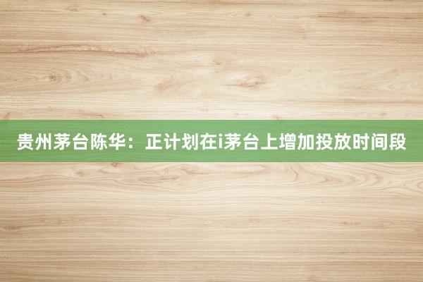 贵州茅台陈华：正计划在i茅台上增加投放时间段