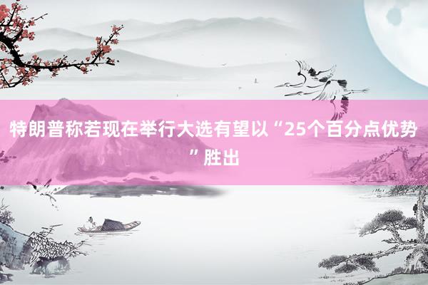 特朗普称若现在举行大选有望以“25个百分点优势”胜出