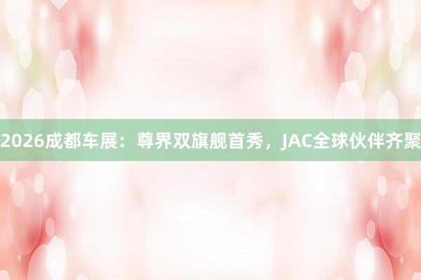 2026成都车展：尊界双旗舰首秀，JAC全球伙伴齐聚