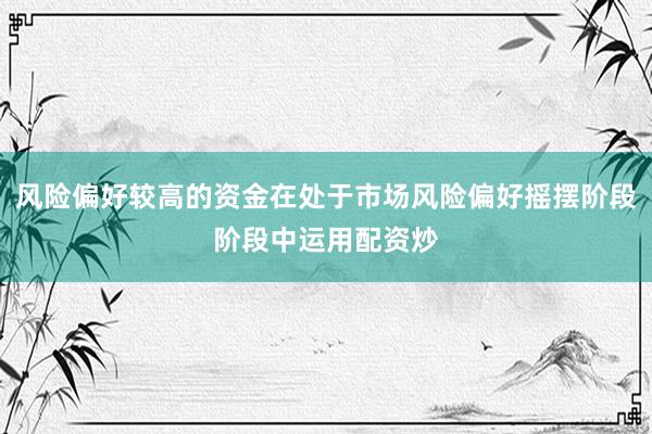 风险偏好较高的资金在处于市场风险偏好摇摆阶段阶段中运用配资炒