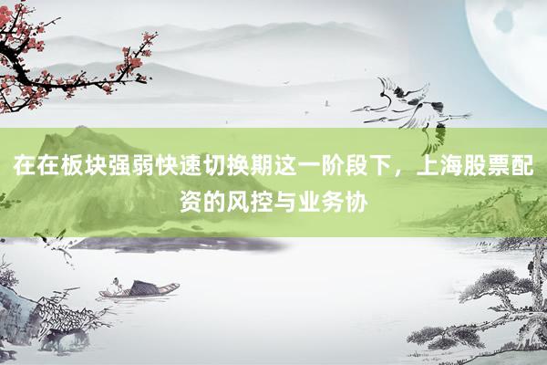 在在板块强弱快速切换期这一阶段下,上海股票配资的风控与业务协
