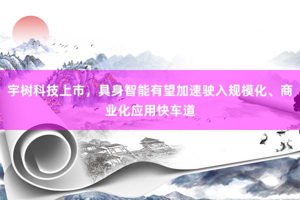 宇树科技上市,具身智能有望加速驶入规模化、商业化应用快车道