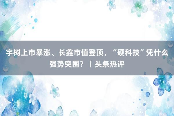 宇树上市暴涨、长鑫市值登顶，“硬科技”凭什么强势突围？丨头条热评
