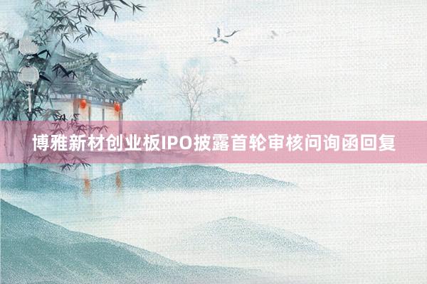 博雅新材创业板IPO披露首轮审核问询函回复