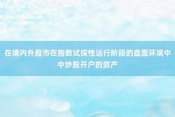在境内外股市在指数试探性运行阶段的盘面环境中中炒股开户的资产