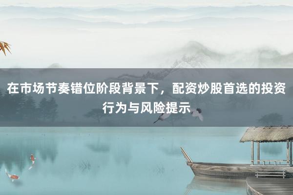 在市场节奏错位阶段背景下，配资炒股首选的投资行为与风险提示