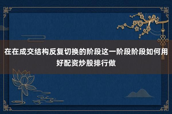 在在成交结构反复切换的阶段这一阶段阶段如何用好配资炒股排行做