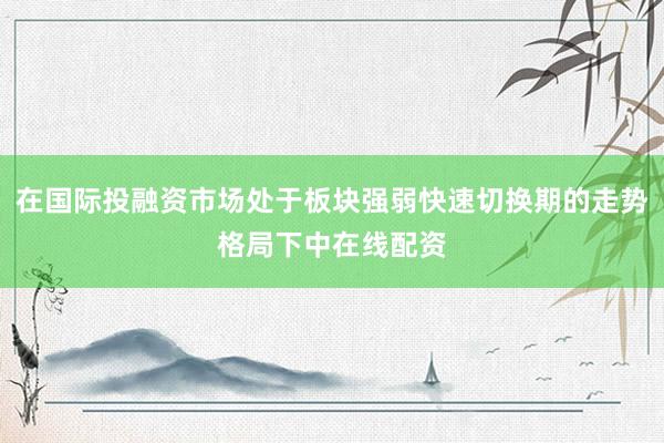 在国际投融资市场处于板块强弱快速切换期的走势格局下中在线配资