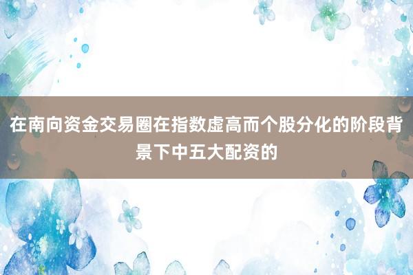 在南向资金交易圈在指数虚高而个股分化的阶段背景下中五大配资的