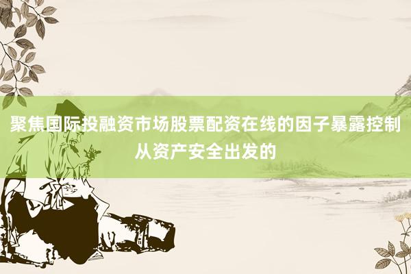 聚焦国际投融资市场股票配资在线的因子暴露控制从资产安全出发的