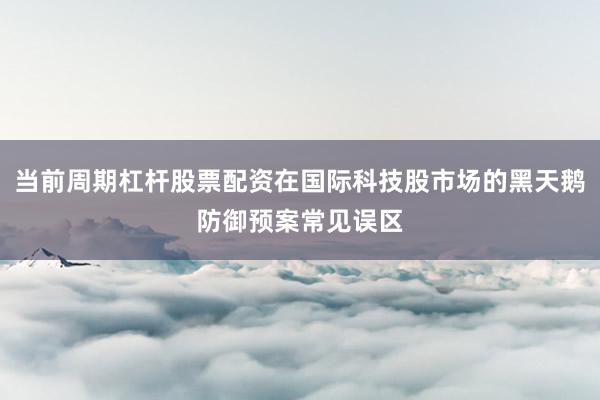 当前周期杠杆股票配资在国际科技股市场的黑天鹅防御预案常见误区