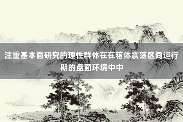 注重基本面研究的理性群体在在箱体震荡区间运行期的盘面环境中中