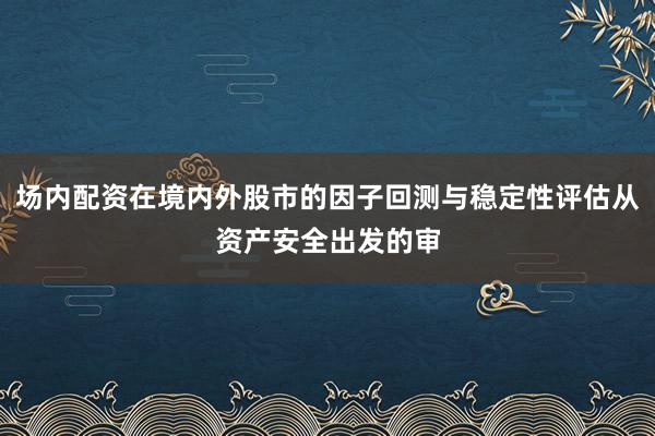 场内配资在境内外股市的因子回测与稳定性评估从资产安全出发的审