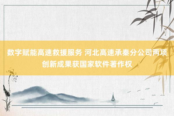 数字赋能高速救援服务 河北高速承秦分公司两项创新成果获国家软件著作权