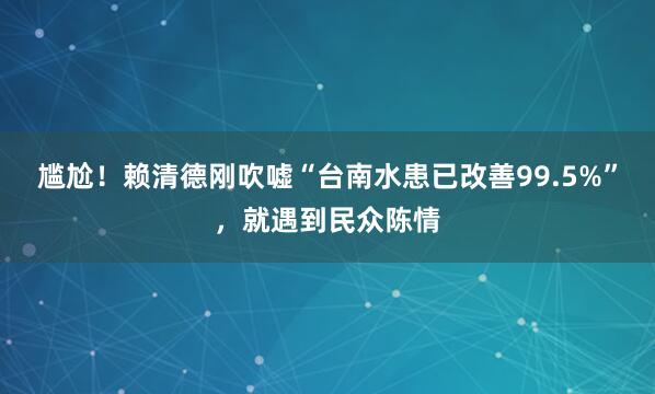 尴尬！赖清德刚吹嘘“台南水患已改善99.5%”，就遇到民众陈情