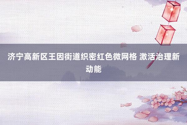 济宁高新区王因街道织密红色微网格 激活治理新动能