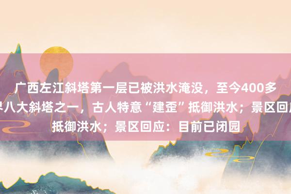 广西左江斜塔第一层已被洪水淹没，至今400多年历史，是世界八大斜塔之一，古人特意“建歪”抵御洪水；景区回应：目前已闭园