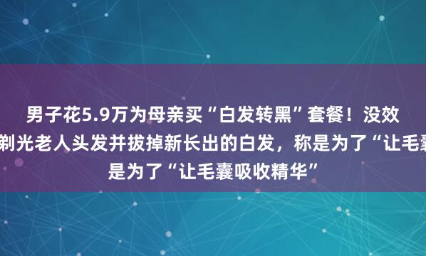 男子花5.9万为母亲买“白发转黑”套餐！没效果后，店家剃光老人头发并拔掉新长出的白发，称是为了“让毛囊吸收精华”
