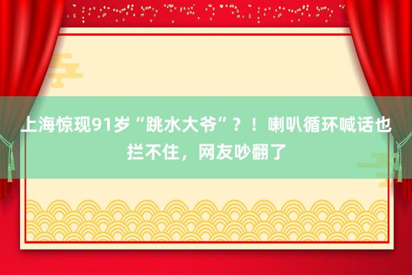 上海惊现91岁“跳水大爷”？！喇叭循环喊话也拦不住，网友吵翻了