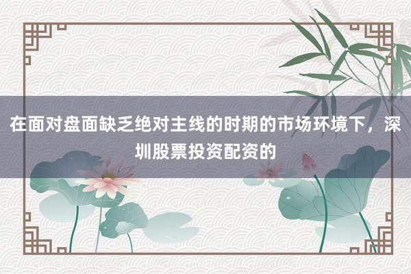 在面对盘面缺乏绝对主线的时期的市场环境下，深圳股票投资配资的