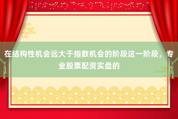 在结构性机会远大于指数机会的阶段这一阶段，专业股票配资实盘的
