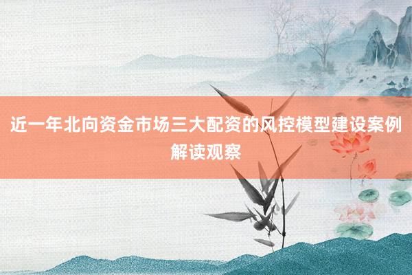 近一年北向资金市场三大配资的风控模型建设案例解读观察