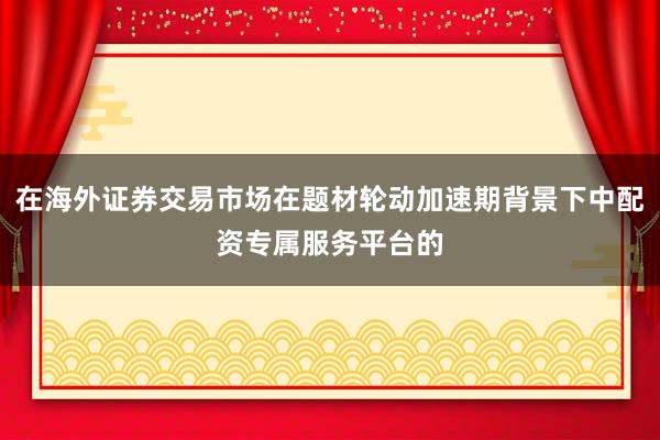 在海外证券交易市场在题材轮动加速期背景下中配资专属服务平台的