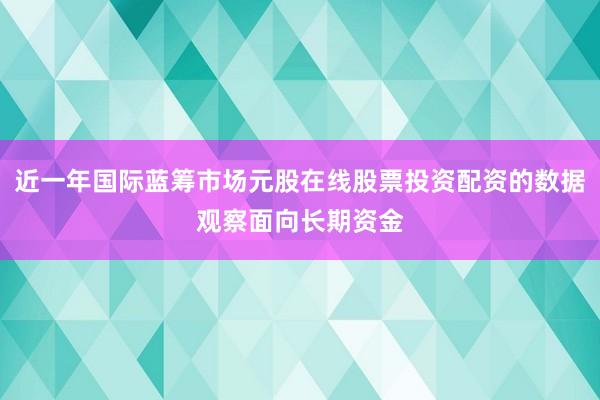 近一年国际蓝筹市场元股在线股票投资配资的数据观察面向长期资金