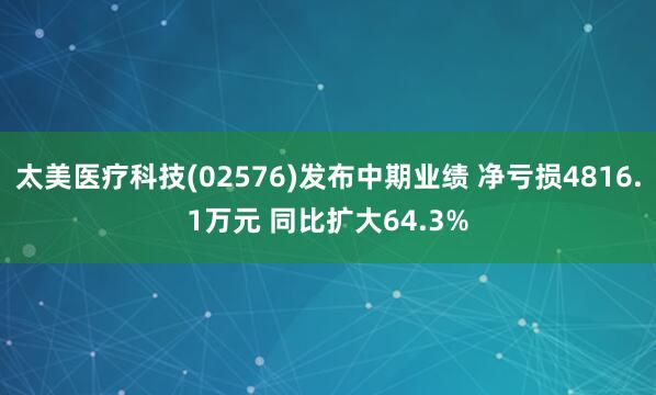 太美医疗科技(02576)发布中期业绩 净亏损4816.1万元 同比扩大64.3%