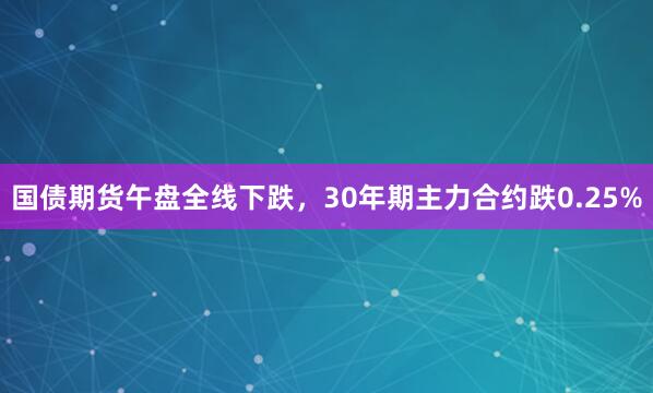 国债期货午盘全线下跌，30年期主力合约跌0.25%