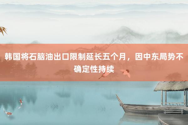 韩国将石脑油出口限制延长五个月，因中东局势不确定性持续