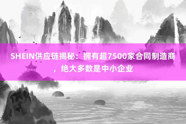 SHEIN供应链揭秘:拥有超7500家合同制造商,绝大多数是中小企业