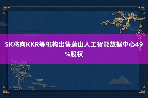 SK将向KKR等机构出售蔚山人工智能数据中心49%股权