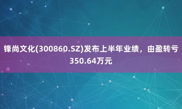 锋尚文化(300860.SZ)发布上半年业绩，由盈转亏350.64万元