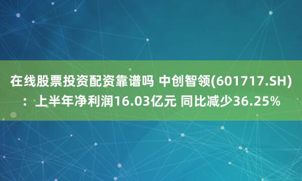 在线股票投资配资靠谱吗 中创智领(601717.SH)：上半年净利润16.03亿元 同比减少36.25%