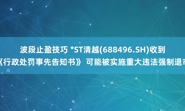 波段止盈技巧 *ST清越(688496.SH)收到《行政处罚事先告知书》 可能被实施重大违法强制退市