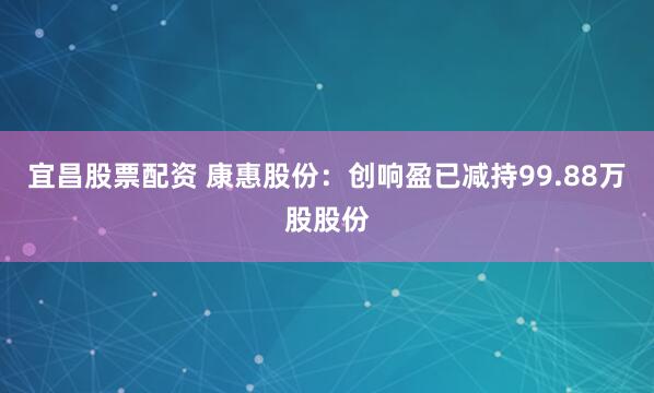 宜昌股票配资 康惠股份：创响盈已减持99.88万股股份